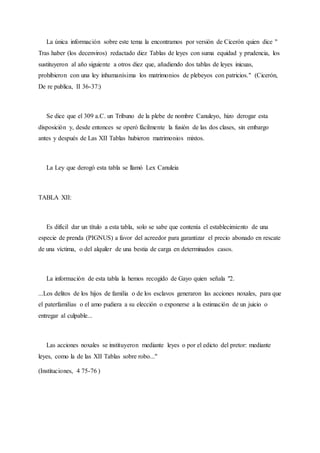 La única información sobre este tema la encontramos por versión de Cicerón quien dice "
Tras haber (los decenviros) redactado diez Tablas de leyes con suma equidad y prudencia, los
sustituyeron al año siguiente a otros diez que, añadiendo dos tablas de leyes inicuas,
prohibieron con una ley inhumanísima los matrimonios de plebeyos con patricios." (Cicerón,
De re publica, II 36-37:)
Se dice que el 309 a.C. un Tribuno de la plebe de nombre Canuleyo, hizo derogar esta
disposición y, desde entonces se operó fácilmente la fusión de las dos clases, sin embargo
antes y después de Las XII Tablas hubieron matrimonios mixtos.
La Ley que derogó esta tabla se llamó Lex Canuleia
TABLA XII:
Es difícil dar un título a esta tabla, solo se sabe que contenía el establecimiento de una
especie de prenda (PIGNUS) a favor del acreedor para garantizar el precio abonado en rescate
de una víctima, o del alquiler de una bestia de carga en determinados casos.
La información de esta tabla la hemos recogido de Gayo quien señala "2.
...Los delitos de los hijos de familia o de los esclavos generaron las acciones noxales, para que
el paterfamilias o el amo pudiera a su elección o exponerse a la estimación de un juicio o
entregar al culpable...
Las acciones noxales se instituyeron mediante leyes o por el edicto del pretor: mediante
leyes, como la de las XII Tablas sobre robo..."
(Instituciones, 4 75-76 )
 