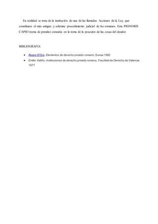 En realidad se trata de la institución de una de las llamadas Acciones de la Ley, que
constituían el más antiguo y solemne procedimiento judicial de los romanos. Esta PIGNORIS
CAPIO (toma de prenda) consistía en la toma de la posesión de las cosas del deudor.
BIBLIOGRAFIA
 Álvaro D'Ors, Elementos de derecho privado romano, Eunsa 1992
 Emilio Valiño, Instituciones de derecho privado romano, Facultad de Derecho de Valencia
1977
 
