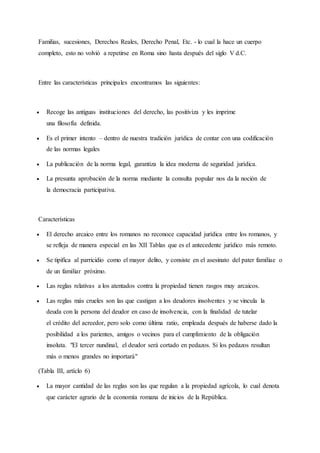 Familias, sucesiones, Derechos Reales, Derecho Penal, Etc. - lo cual la hace un cuerpo
completo, esto no volvió a repetirse en Roma sino hasta después del siglo V d.C.
Entre las características principales encontramos las siguientes:
 Recoge las antiguas instituciones del derecho, las positiviza y les imprime
una filosofía definida.
 Es el primer intento – dentro de nuestra tradición jurídica de contar con una codificación
de las normas legales
 La publicación de la norma legal, garantiza la idea moderna de seguridad jurídica.
 La presunta aprobación de la norma mediante la consulta popular nos da la noción de
la democracia participativa.
Características
 El derecho arcaico entre los romanos no reconoce capacidad jurídica entre los romanos, y
se refleja de manera especial en las XII Tablas que es el antecedente jurídico más remoto.
 Se tipifica al parricidio como el mayor delito, y consiste en el asesinato del pater familiae o
de un familiar próximo.
 Las reglas relativas a los atentados contra la propiedad tienen rasgos muy arcaicos.
 Las reglas más crueles son las que castigan a los deudores insolventes y se vincula la
deuda con la persona del deudor en caso de insolvencia, con la finalidad de tutelar
el crédito del acreedor, pero solo como última ratio, empleada después de haberse dado la
posibilidad a los parientes, amigos o vecinos para el cumplimiento de la obligación
insoluta. "El tercer nundinal, el deudor será cortado en pedazos. Si los pedazos resultan
más o menos grandes no importará"
(Tabla III, artíclo 6)
 La mayor cantidad de las reglas son las que regulan a la propiedad agrícola, lo cual denota
que carácter agrario de la economía romana de inicios de la República.
 