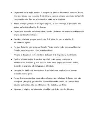  La presencia de las reglas relativas a la regulación jurídica del comercio es escasa, lo que
pone en evidencia una economía de subsistencia y escasa actividad económica del periodo
comprendido entre fines de la Monarquía e inicios de la República.
 Separa las reglas jurídicas de las reglas religiosas, lo cual constituye el precedente más
antiguo de la desacralización del derecho.
 La precisión normativa es bastante clara y precisa. No incurre en adornos ni ambigüedades
propias del derecho medioeval.
 Establece principios y reglas generales de fácil aplicación para la solución de
los conflictos legales.
 No hace distinción entre reglas de Derecho Público con las reglas propias del Derecho
Privado, todas las presenta como un todo uniforme.
 Presenta al derecho en su rol prioritario de tutelar de la propiedad y el patrimonio.
 Confiere al pater familiae la máxima autoridad en los asuntos propios de la
administración doméstica y en la solución de los temas propios del derecho familiar,
liberando en este tema a la participación del Estado.
 La regulación jurídica de las relaciones de vecindad entre propietarios es bastante
avanzada para su época.
 Fue un derecho exclusivista, pues solo reaplicaba a los ciudadanos de Roma, y no a los
extranjeros (peregrini) que habitaban dentro del territorio romano, ni a las relaciones
jurídicas que surgían entre los extranjeros y los ciudadano de Roma.
 Introduce el principio de la isonomía o igualdad ente la ley entre los litigantes.
 