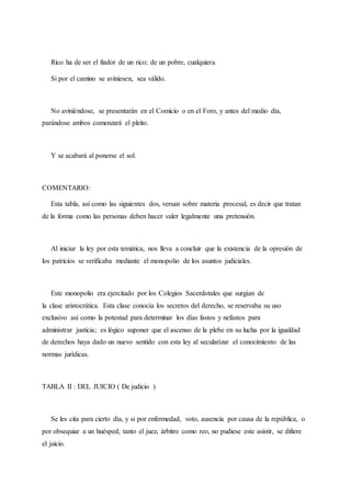 Rico ha de ser el fiador de un rico; de un pobre, cualquiera.
Si por el camino se aviniesen, sea válido.
No aviniéndose, se presentarán en el Comicio o en el Foro, y antes del medio día,
parándose ambos comenzará el pleito.
Y se acabará al ponerse el sol.
COMENTARIO:
Esta tabla, así como las siguientes dos, versan sobre materia procesal, es decir que tratan
de la forma como las personas deben hacer valer legalmente una pretensión.
Al iniciar la ley por esta temática, nos lleva a concluir que la existencia de la opresión de
los patricios se verificaba mediante el monopolio de los asuntos judiciales.
Este monopolio era ejercitado por los Colegios Sacerdotales que surgían de
la clase aristocrática. Esta clase conocía los secretos del derecho, se reservaba su uso
exclusivo así como la potestad para determinar los días fastos y nefastos para
administrar justicia; es lógico suponer que el ascenso de la plebe en su lucha por la igualdad
de derechos haya dado un nuevo sentido con esta ley al secularizar el conocimiento de las
normas jurídicas.
TABLA II : DEL JUICIO ( De judicio )
Se les cita para cierto día, y si por enfermedad, voto, ausencia por causa de la república, o
por obsequiar a un huésped, tanto el juez, árbitro como reo, no pudiese este asistir, se difiere
el juicio.
 