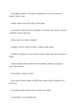 El que quisiera denunciar a un testigo, ha de presentarse tres veces en el decurso de
veintisiete días en su casa.
Si alguno matare al que roba de noche, sea bien muerto.
Si se cometiese el robo de día y se le aprehendiese en el mismo acto, azótesele y redúzcase
a esclavitud de aquel a quien robó.
Si fuere esclavo, sea azotado y despeñado.
Si impúber, azótesele a arbitrio del pretor, y satisfaga el daño causado.
Si el ladrón se defendiese con armas, puede ser muerto, gritando antes para que vengan los
testigos.
El hurto encontrado PER LANCEM ET LICIUM (platillo y medida) sea castigado lo
mismo que el manifiesto.
El no manifiesto castíguese el doble.
El que cortare sin derecho alguno los árboles ajenos, pague la multa de veinticinco ases
por cada uno.
No se persiga al ladrón, cuando se haya convenido con el robado.
Las cosas furtivas no se prescriben nunca.
 