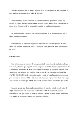 El deudor así preso, viva de lo suyo, si puede; si no, el acreedor que lo tiene en prisión le
dará una libra de pan cada día; si quiere le dará más.
Si no convinieran en otra cosa, tiene el acreedor de retenerle preso hasta sesenta días,
durante los cuales, por espacio de veintisiete seguidos ( o sea por tres ferias ), será llevado al
pretor en los Comicios y allí se pregonará la cantidad en que ha sido condenado.
En el tercer nundinal, el deudor será cortado en pedazos. Si los pedazos resultan más o
menos grandes no importará.
Siendo muchos los acreedores hagan a los veintisiete días su cuerpo pedazos. Si éstos
fueren más o menos, háganlo sin fraude; y si quieren, vayan a venderle lejos, a la otra parte
del Tiber.
COMENTARIO:
Esta tabla consagra el principio de la responsabilidad personal por la deuda, de modo que a
falta de un patrimonio que responda por una obligación se faculta al acreedor para disponer de
la persona del deudor (REUS DEBENDI) al punto de disponer de él como si fuera una cosa,
facultándose a su acreedor para venderlo como esclavo, lo cual producirá una MAXIMA
CAPITIS DEMINUTIO en la persona del deudor, a partir de lo cual deja de ser una persona
para convertir en una cosa (RES) . Esta parte de la ley estuvo vigente hasta el año 313 ( según
Tito Livio fue el 326 ) en que la LEX POETELIA PAPIRIA abolió la esclavitud por deudas.
Se puede apreciar que dentro de las características de la acción privada no solo están el
simple emplazamiento o la conducción MANU MILITARE del demandado en caso
de resistencia, sino que además se faculta al acreedor a utilizar su propia prisión domiciliaria
y, el empleo de sus propias cadenas para aprisionar al deudor.
 