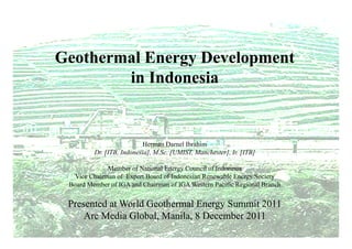 Geothermal Energy Development
        in Indonesia


                           Herman Darnel Ibrahim
         Dr [ITB Indonesia], M Sc [UMIST Manchester] Ir [ITB]
         Dr. [ITB, Indonesia] M.Sc. [UMIST, Manchester], Ir.

              Member of National Energy Council of Indonesia
   Vice Chairman of Expert Board of Indonesian Renewable Energy Society
 Board Member of IGA and Chairman of IGA Western Pacific Regional Branch


 Presented at World Geothermal Energy Summit 2011
     Arc Media Global, Manila, 8 December 2011
 