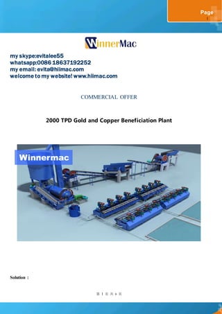 第 1 页 共 6 页
Page
1
my skype:evitalee55
whatsapp:0086 18637192252
my email: evita@hiimac.com
welcome to my website! www.hiimac.com
COMMERCIAL OFFER
2000 TPD Gold and Copper Beneficiation Plant
Solution :
Winnermac
 