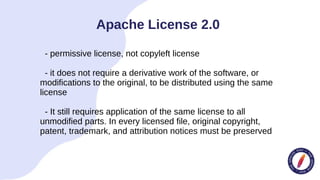 - permissive license, not copyleft license
- it does not require a derivative work of the software, or
modifications to the original, to be distributed using the same
license
- It still requires application of the same license to all
unmodified parts. In every licensed file, original copyright,
patent, trademark, and attribution notices must be preserved
Apache License 2.0
 