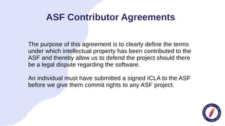 The purpose of this agreement is to clearly define the terms
under which intellectual property has been contributed to the
ASF and thereby allow us to defend the project should there
be a legal dispute regarding the software.
An individual must have submitted a signed ICLA to the ASF
before we give them commit rights to any ASF project.
ASF Contributor Agreements
 