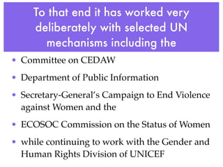 To that end it has worked very
     deliberately with selected UN
       mechanisms including the
• Committee on CEDAW
• Department of Public Information
• Secretary-General’s Campaign to End Violence
  against Women and the
• ECOSOC Commission on the Status of Women
• while continuing to work with the Gender and
  Human Rights Division of UNICEF
 