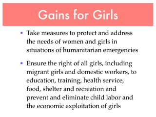 Gains for Girls
• Take measures to protect and address
  the needs of women and girls in
  situations of humanitarian emergencies

• Ensure the right of all girls, including
  migrant girls and domestic workers, to
  education, training, health service,
  food, shelter and recreation and
  prevent and eliminate child labor and
  the economic exploitation of girls
 