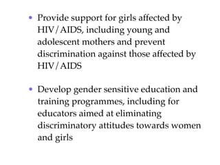 • Provide support for girls affected by
  HIV/AIDS, including young and
  adolescent mothers and prevent
  discrimination against those affected by
  HIV/AIDS

• Develop gender sensitive education and
  training programmes, including for
  educators aimed at eliminating
  discriminatory attitudes towards women
  and girls
 