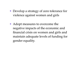 • Develop a strategy of zero tolerance for
  violence against women and girls

• Adopt measures to overcome the
  negative impacts of the economic and
  ﬁnancial crisis on women and girls and
  maintain adequate levels of funding for
  gender equality.
 