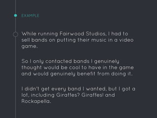 EXAMPLE
While running Fairwood Studios, I had to
sell bands on putting their music in a video
game.
So I only contacted bands I genuinely
thought would be cool to have in the game
and would genuinely benefit from doing it.
I didn't get every band I wanted, but I got a
lot, including Giraffes? Giraffes! and
Rockapella.
 