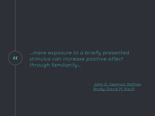 “
...mere exposure to a briefly presented
stimulus can increase positive affect
through familiarity...
- John G. Seamon; Nathan
Brody; David M. Kauff
 