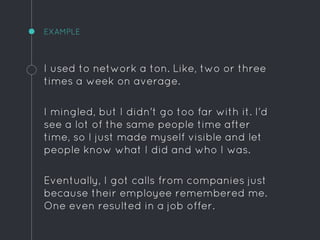 EXAMPLE
I used to network a ton. Like, two or three
times a week on average.
I mingled, but I didn't go too far with it. I'd
see a lot of the same people time after
time, so I just made myself visible and let
people know what I did and who I was.
Eventually, I got calls from companies just
because their employee remembered me.
One even resulted in a job offer.
 