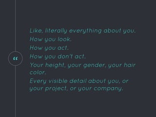 “
Like, literally everything about you.
How you look.
How you act.
How you don't act.
Your height, your gender, your hair
color.
Every visible detail about you, or
your project, or your company.
 