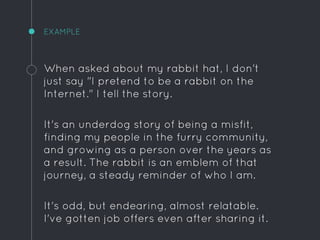 EXAMPLE
When asked about my rabbit hat, I don't
just say "I pretend to be a rabbit on the
Internet." I tell the story.
It's an underdog story of being a misfit,
finding my people in the furry community,
and growing as a person over the years as
a result. The rabbit is an emblem of that
journey, a steady reminder of who I am.
It's odd, but endearing, almost relatable.
I've gotten job offers even after sharing it.
 