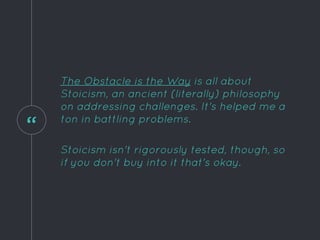 “
The Obstacle is the Way is all about
Stoicism, an ancient (literally) philosophy
on addressing challenges. It's helped me a
ton in battling problems.
Stoicism isn't rigorously tested, though, so
if you don't buy into it that's okay.
 