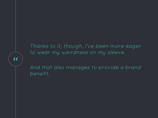 “
Thanks to it, though, I've been more eager
to wear my weirdness on my sleeve.
And that also manages to provide a brand
benefit.
 