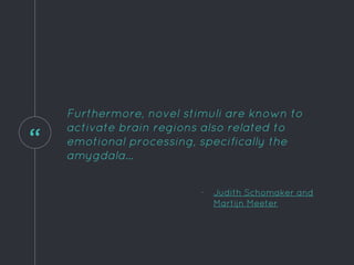 “
Furthermore, novel stimuli are known to
activate brain regions also related to
emotional processing, specifically the
amygdala...
- Judith Schomaker and
Martijn Meeter
 