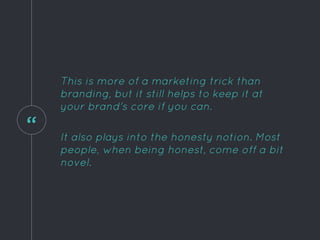 “
This is more of a marketing trick than
branding, but it still helps to keep it at
your brand's core if you can.
It also plays into the honesty notion. Most
people, when being honest, come off a bit
novel.
 