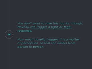 “
You don't want to take this too far, though.
Novelty can trigger a fight-or-flight
response.
How much novelty triggers it is a matter
of perception, so that too differs from
person to person.
 