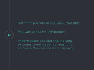 “
Kevin Kelly wrote of the 1,000 true fans.
Paul Jarvis has his "rat people".
In both cases, the fact that novelty
excludes some is seen as reason to
embrace those it doesn't push away.
 