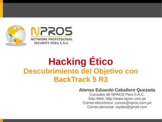 Hacking Ético
Descubrimiento del Objetivo con
       BackTrack 5 R3
               Alonso Eduardo Caballero Quezada
                    Consultor de NPROS Perú S.A.C.
                   Sitio Web: http://www.npros.com.pe
                Correo electrónico: cursos@npros.com.pe
                  Correo personal: reydes@gmail.com
 