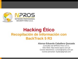 Hacking Ético
Recopilación de Información con
        BackTrack 5 R3
               Alonso Eduardo Caballero Quezada
                    Consultor de NPROS Perú S.A.C.
                   Sitio Web: http://www.npros.com.pe
                Correo electrónico: cursos@npros.com.pe
                  Correo personal: reydes@gmail.com
 