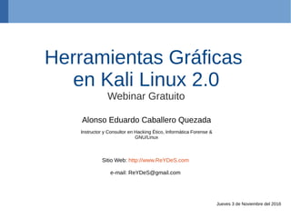 Herramientas Gráficas
en Kali Linux 2.0
Webinar Gratuito
Alonso Eduardo Caballero Quezada
Instructor y Consultor en Hacking Ético, Informática Forense &
GNU/Linux
Sitio Web: http://www.ReYDeS.com
e-mail: ReYDeS@gmail.com
Jueves 3 de Noviembre del 2016
 