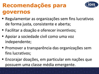 Recomendações para
governos
• Regulamentar as organizações sem fins lucrativos
de forma justa, consistente e aberta;
• Facilitar a doação e oferecer incentivos;
• Apoiar a sociedade civil como uma voz
independente;
• Promover a transparência das organizações sem
fins lucrativos;
• Encorajar doações, em particular em nações que
possuem uma classe média emergente.

 