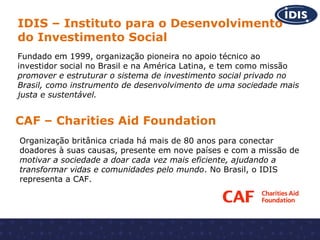 IDIS – Instituto para o Desenvolvimento
do Investimento Social
Fundado em 1999, organização pioneira no apoio técnico ao
investidor social no Brasil e na América Latina, e tem como missão
promover e estruturar o sistema de investimento social privado no
Brasil, como instrumento de desenvolvimento de uma sociedade mais
justa e sustentável.

CAF – Charities Aid Foundation
Organização britânica criada há mais de 80 anos para conectar
doadores à suas causas, presente em nove países e com a missão de
motivar a sociedade a doar cada vez mais eficiente, ajudando a
transformar vidas e comunidades pelo mundo. No Brasil, o IDIS
representa a CAF.

 