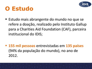 O Estudo
• Estudo mais abrangente do mundo no que se
refere a doação, realizado pelo Instituto Gallup
para a Charities Aid Foundation (CAF), parceira
institucional do IDIS;
• 155 mil pessoas entrevistadas em 135 países
(94% da população do mundo), no ano de
2012.

 