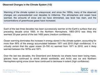 Observed Changes in the Climate System (1/2)
Warming of the climate system is unequivocal, and since the 1950s, many of the observed
changes are unprecedented over decades to millennia. The atmosphere and ocean have
warmed, the amounts of snow and ice have diminished, sea level has risen, and the
concentrations of greenhouse gases have increased.
Each of the last three decades has been successively warmer at the Earth’s surface than any
preceding decade since 1850. In the Northern Hemisphere, 1983–2012 was likely the
warmest 30-year period of the last 1400 years (medium confidence).
Ocean warming dominates the increase in energy stored in the climate system, accounting for
more than 90% of the energy accumulated between 1971 and 2010 (high confidence). It is
virtually certain that the upper ocean (0–700 m) warmed from 1971 to 2010, and it likely
warmed between the 1870s and 1971.
Over the last two decades, the Greenland and Antarctic ice sheets have been losing mass,
glaciers have continued to shrink almost worldwide, and Arctic sea ice and Northern
Hemisphere spring snow cover have continued to decrease in extent (high confidence).
 