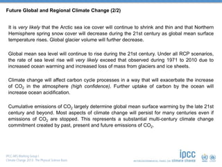 Future Global and Regional Climate Change (2/2)
It is very likely that the Arctic sea ice cover will continue to shrink and thin and that Northern
Hemisphere spring snow cover will decrease during the 21st century as global mean surface
temperature rises. Global glacier volume will further decrease.
Global mean sea level will continue to rise during the 21st century. Under all RCP scenarios,
the rate of sea level rise will very likely exceed that observed during 1971 to 2010 due to
increased ocean warming and increased loss of mass from glaciers and ice sheets.
Climate change will affect carbon cycle processes in a way that will exacerbate the increase
of CO2 in the atmosphere (high confidence). Further uptake of carbon by the ocean will
increase ocean acidification.
Cumulative emissions of CO2 largely determine global mean surface warming by the late 21st
century and beyond. Most aspects of climate change will persist for many centuries even if
emissions of CO2 are stopped. This represents a substantial multi-century climate change
commitment created by past, present and future emissions of CO2.
 