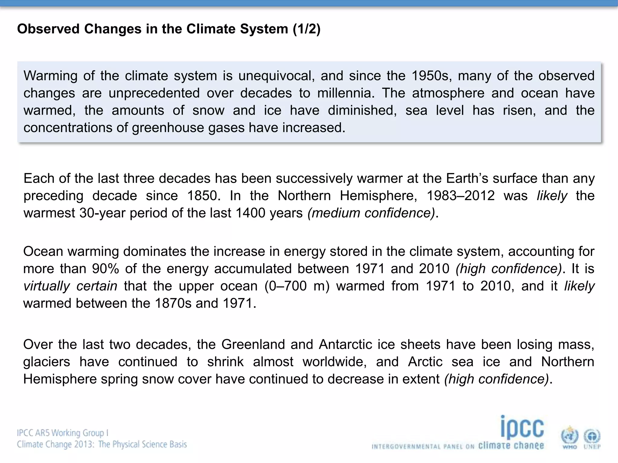 Observed Changes in the Climate System (1/2)
Warming of the climate system is unequivocal, and since the 1950s, many of the observed
changes are unprecedented over decades to millennia. The atmosphere and ocean have
warmed, the amounts of snow and ice have diminished, sea level has risen, and the
concentrations of greenhouse gases have increased.
Each of the last three decades has been successively warmer at the Earth’s surface than any
preceding decade since 1850. In the Northern Hemisphere, 1983–2012 was likely the
warmest 30-year period of the last 1400 years (medium confidence).
Ocean warming dominates the increase in energy stored in the climate system, accounting for
more than 90% of the energy accumulated between 1971 and 2010 (high confidence). It is
virtually certain that the upper ocean (0–700 m) warmed from 1971 to 2010, and it likely
warmed between the 1870s and 1971.
Over the last two decades, the Greenland and Antarctic ice sheets have been losing mass,
glaciers have continued to shrink almost worldwide, and Arctic sea ice and Northern
Hemisphere spring snow cover have continued to decrease in extent (high confidence).
 