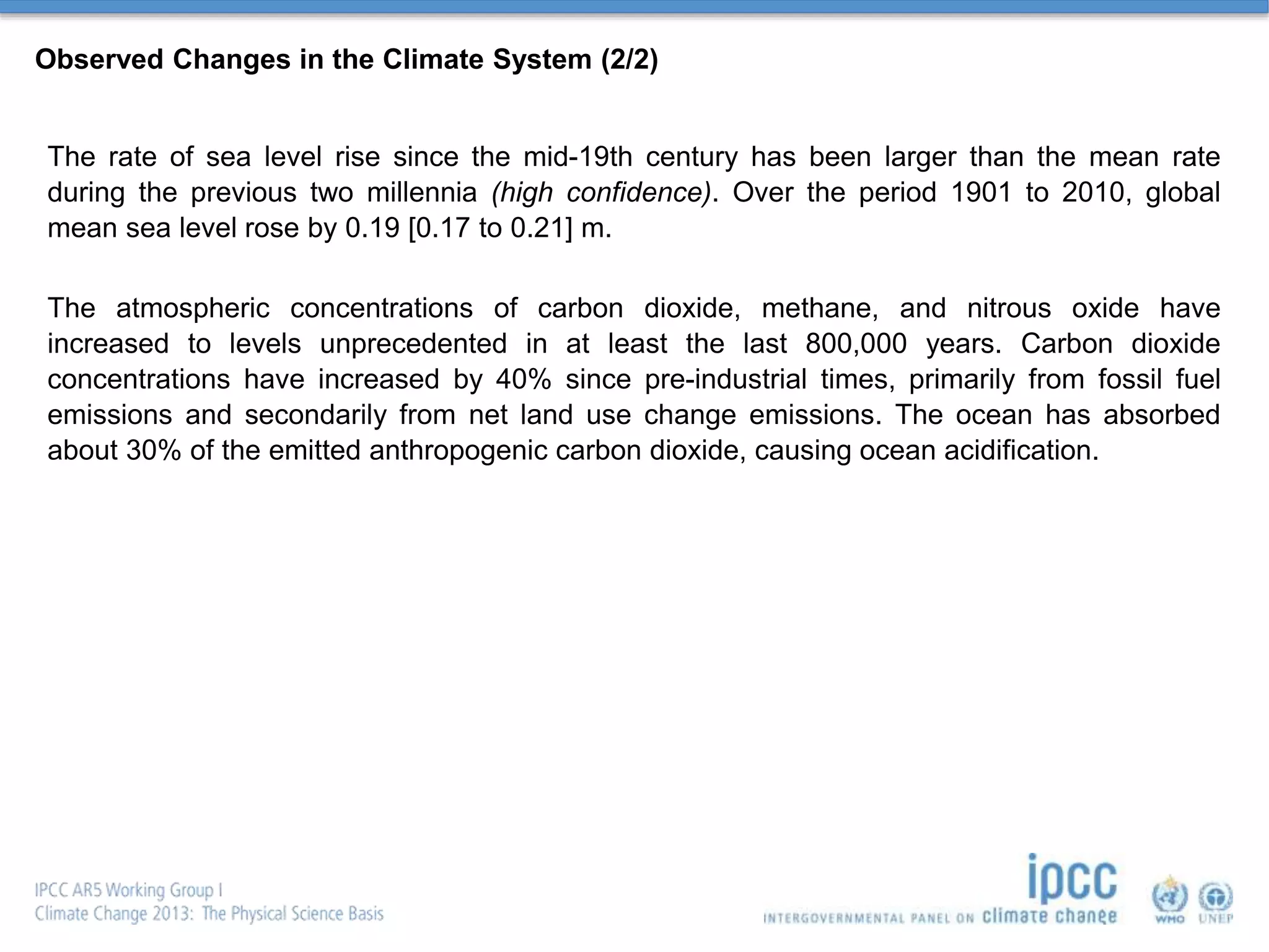 Observed Changes in the Climate System (2/2)
The rate of sea level rise since the mid-19th century has been larger than the mean rate
during the previous two millennia (high confidence). Over the period 1901 to 2010, global
mean sea level rose by 0.19 [0.17 to 0.21] m.
The atmospheric concentrations of carbon dioxide, methane, and nitrous oxide have
increased to levels unprecedented in at least the last 800,000 years. Carbon dioxide
concentrations have increased by 40% since pre-industrial times, primarily from fossil fuel
emissions and secondarily from net land use change emissions. The ocean has absorbed
about 30% of the emitted anthropogenic carbon dioxide, causing ocean acidification.
 