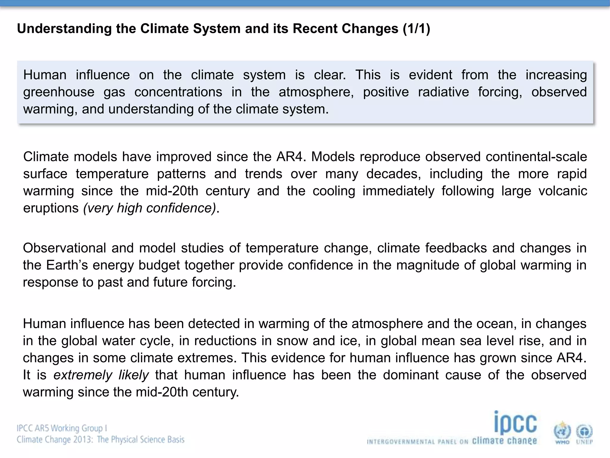 Understanding the Climate System and its Recent Changes (1/1)
Human influence on the climate system is clear. This is evident from the increasing
greenhouse gas concentrations in the atmosphere, positive radiative forcing, observed
warming, and understanding of the climate system.
Climate models have improved since the AR4. Models reproduce observed continental-scale
surface temperature patterns and trends over many decades, including the more rapid
warming since the mid-20th century and the cooling immediately following large volcanic
eruptions (very high confidence).
Observational and model studies of temperature change, climate feedbacks and changes in
the Earth’s energy budget together provide confidence in the magnitude of global warming in
response to past and future forcing.
Human influence has been detected in warming of the atmosphere and the ocean, in changes
in the global water cycle, in reductions in snow and ice, in global mean sea level rise, and in
changes in some climate extremes. This evidence for human influence has grown since AR4.
It is extremely likely that human influence has been the dominant cause of the observed
warming since the mid-20th century.
 