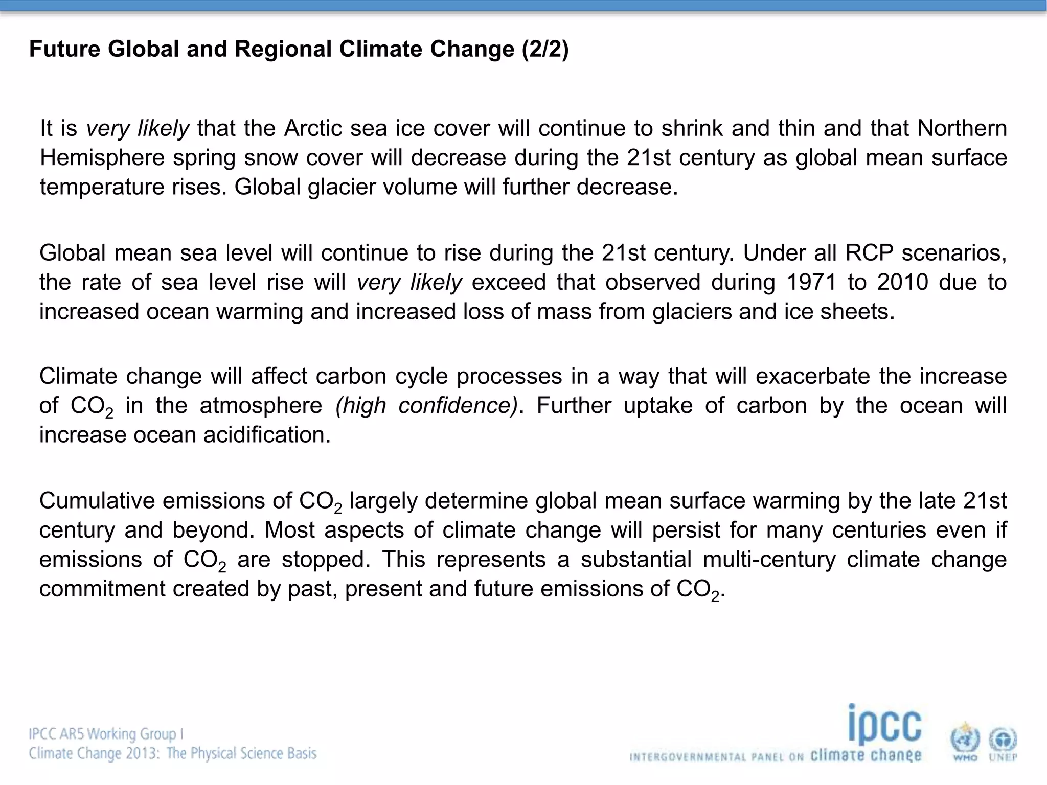 Future Global and Regional Climate Change (2/2)
It is very likely that the Arctic sea ice cover will continue to shrink and thin and that Northern
Hemisphere spring snow cover will decrease during the 21st century as global mean surface
temperature rises. Global glacier volume will further decrease.
Global mean sea level will continue to rise during the 21st century. Under all RCP scenarios,
the rate of sea level rise will very likely exceed that observed during 1971 to 2010 due to
increased ocean warming and increased loss of mass from glaciers and ice sheets.
Climate change will affect carbon cycle processes in a way that will exacerbate the increase
of CO2 in the atmosphere (high confidence). Further uptake of carbon by the ocean will
increase ocean acidification.
Cumulative emissions of CO2 largely determine global mean surface warming by the late 21st
century and beyond. Most aspects of climate change will persist for many centuries even if
emissions of CO2 are stopped. This represents a substantial multi-century climate change
commitment created by past, present and future emissions of CO2.
 