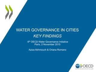 WATER GOVERNANCE IN CITIES
KEY FINDINGS
6th OECD Water Governance Initiative
Paris, 2 November 2015
Aziza Akhmouch & Oriana Romano
 
