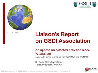 Liaison’s Report
on GSDI Association
An update on selected activities since
WGISS-38
again with some examples from EUROGI and HUNAGI
Dr. Gábor Remetey-Fülöpp
Secretary-general, HUNAGI
GSDI Liaison’s report for CEOS WGISS 39 Meeting hosted by JAXA, Tsukuba, Japan, 11-15 May, 2015
Source: ESA ESRIN
 