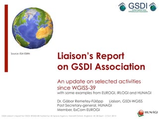 Liaison’s Report
on GSDI Association
An update on selected activities
since WGISS-39
with some examples from EUROGI, IRLOGI and HUNAGI
Dr. Gábor Remetey-Fülöpp Liaison, GSDI-WGISS
Past Secretary-general, HUNAGI
Member, ExCom EUROGI
GSDI Liaison’s report for CEOS WGISS-40 hosted by UK Space Agency, Harwell Oxford, England, UK 28 Sept – 2 Oct, 2015
Source: ESA ESRIN
 