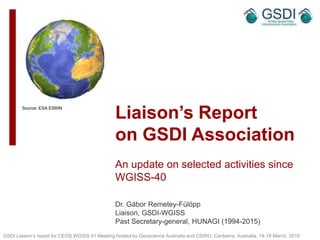 Liaison’s Report
on GSDI Association
An update on selected activities since
WGISS-40
Dr. Gábor Remetey-Fülöpp
Liaison, GSDI-WGISS
Past Secretary-general, HUNAGI (1994-2015)
GSDI Liaison’s report for CEOS WGISS 41 Meeting hosted by Geoscience Australia and CSIRO, Canberra, Australia, 14-18 March, 2016
Source: ESA ESRIN
1
 