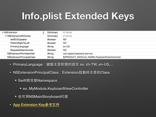 Info.plist Extended Keys
• PrimaryLanguage：鍵盤主要對應的語⾔言 ex. zh-TW, en-US,…
• NSExtensionPrincipalClass：Extension啟動時主要的Class
✦ Swift需完整Namespace
✦ ex. MyModule.KeyboardViewController
✦ 也可⽤用NSMainStoryboard代替
• App Extension Key參考⽂文件
 