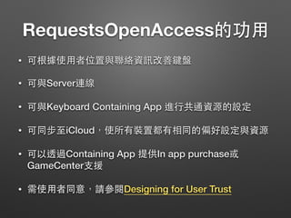 RequestsOpenAccess的功⽤用
• 可根據使⽤用者位置與聯絡資訊改善鍵盤
• 可與Server連線
• 可與Keyboard Containing App 進⾏行共通資源的設定
• 可同步⾄至iCloud，使所有裝置都有相同的偏好設定與資源
• 可以透過Containing App 提供In app purchase或
GameCenter⽀支援
• 需使⽤用者同意，請參閱Designing for User Trust
 