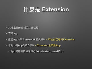 什麼是 Extension
• 為特定⺫⽬目的建制的⼆二進位檔
• 不是App
• 透過Apple的Framework程式呼叫 - 不能⾃自已呼叫Extension
• ⾮非App對App的IPC呼叫 - Extension也不是App
• App間呼叫依然採⽤用-[UIApplication openURL:]
 