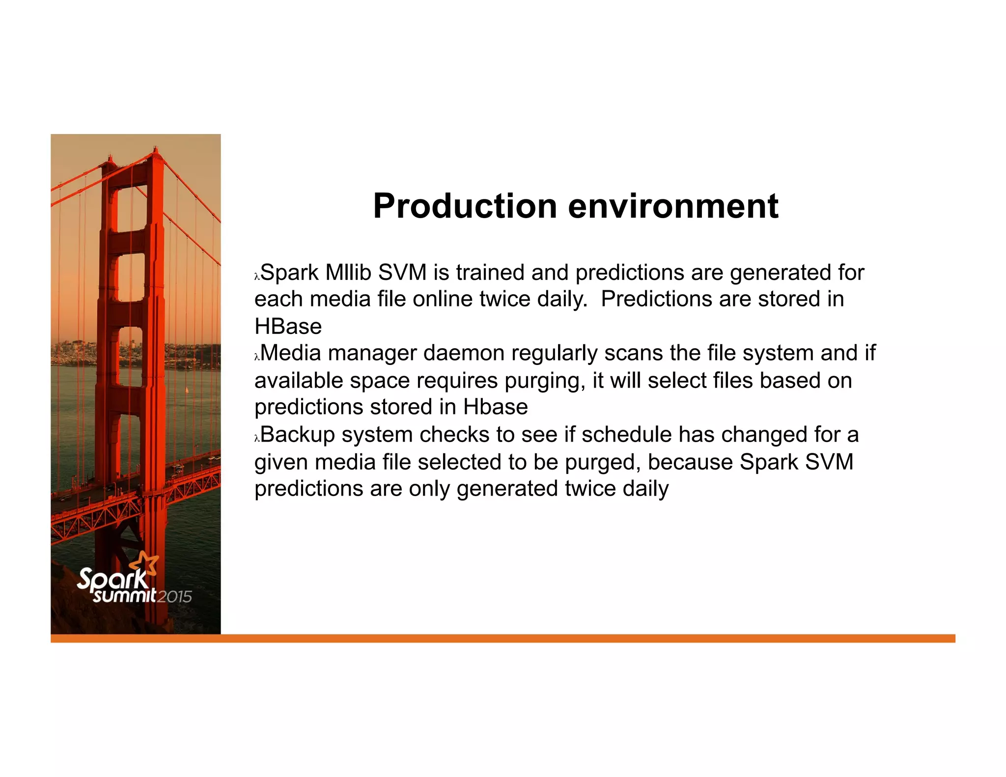 Production environment
λ Spark Mllib SVM is trained and predictions are generated for
each media file online twice daily. Predictions are stored in
HBase
λ Media manager daemon regularly scans the file system and if
available space requires purging, it will select files based on
predictions stored in Hbase
λ Backup system checks to see if schedule has changed for a
given media file selected to be purged, because Spark SVM
predictions are only generated twice daily
 