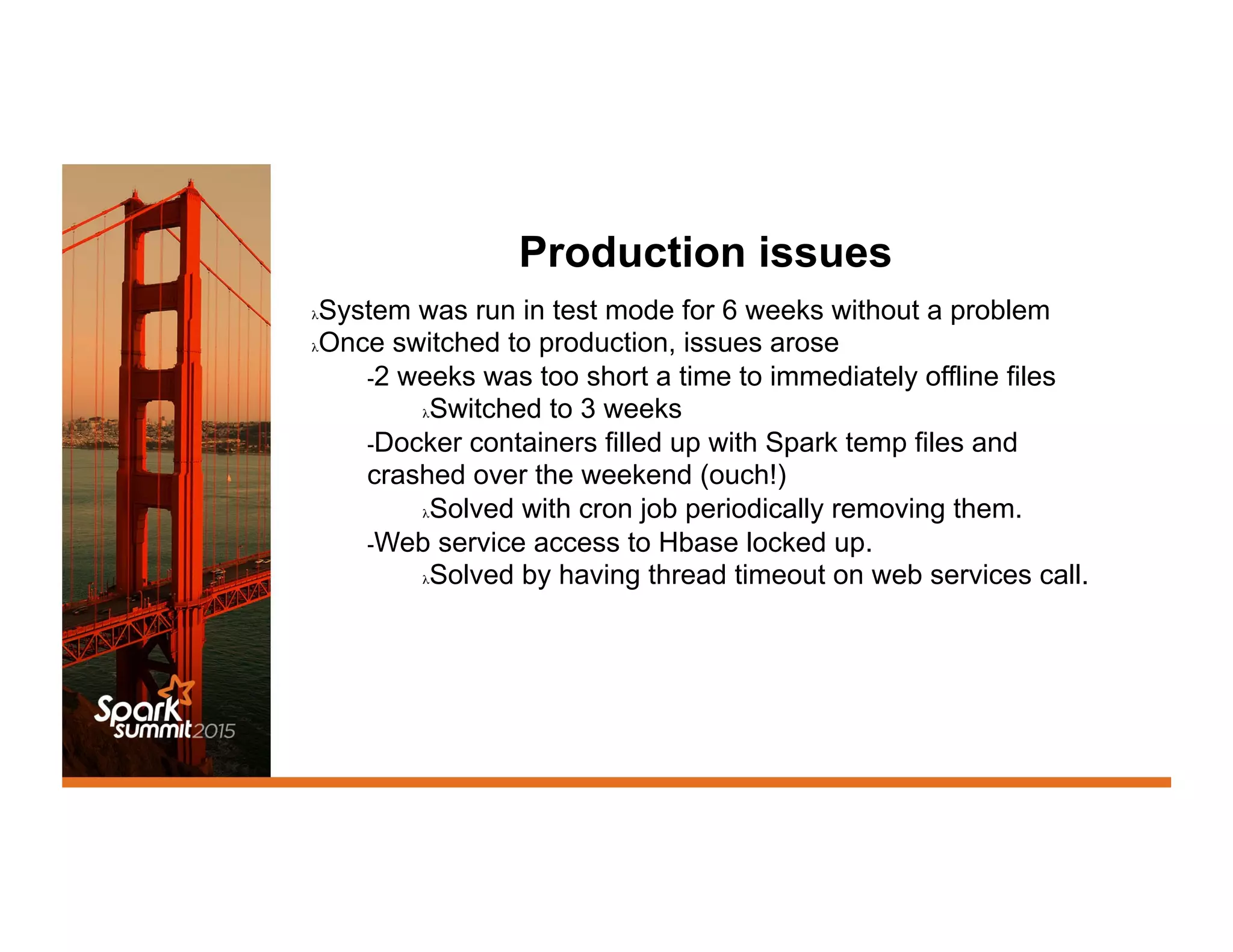 Production issues
λ System was run in test mode for 6 weeks without a problem
λ Once switched to production, issues arose
- 2 weeks was too short a time to immediately offline files
λ Switched to 3 weeks
- Docker containers filled up with Spark temp files and
crashed over the weekend (ouch!)
λ Solved with cron job periodically removing them.
- Web service access to Hbase locked up.
λ Solved by having thread timeout on web services call.
 