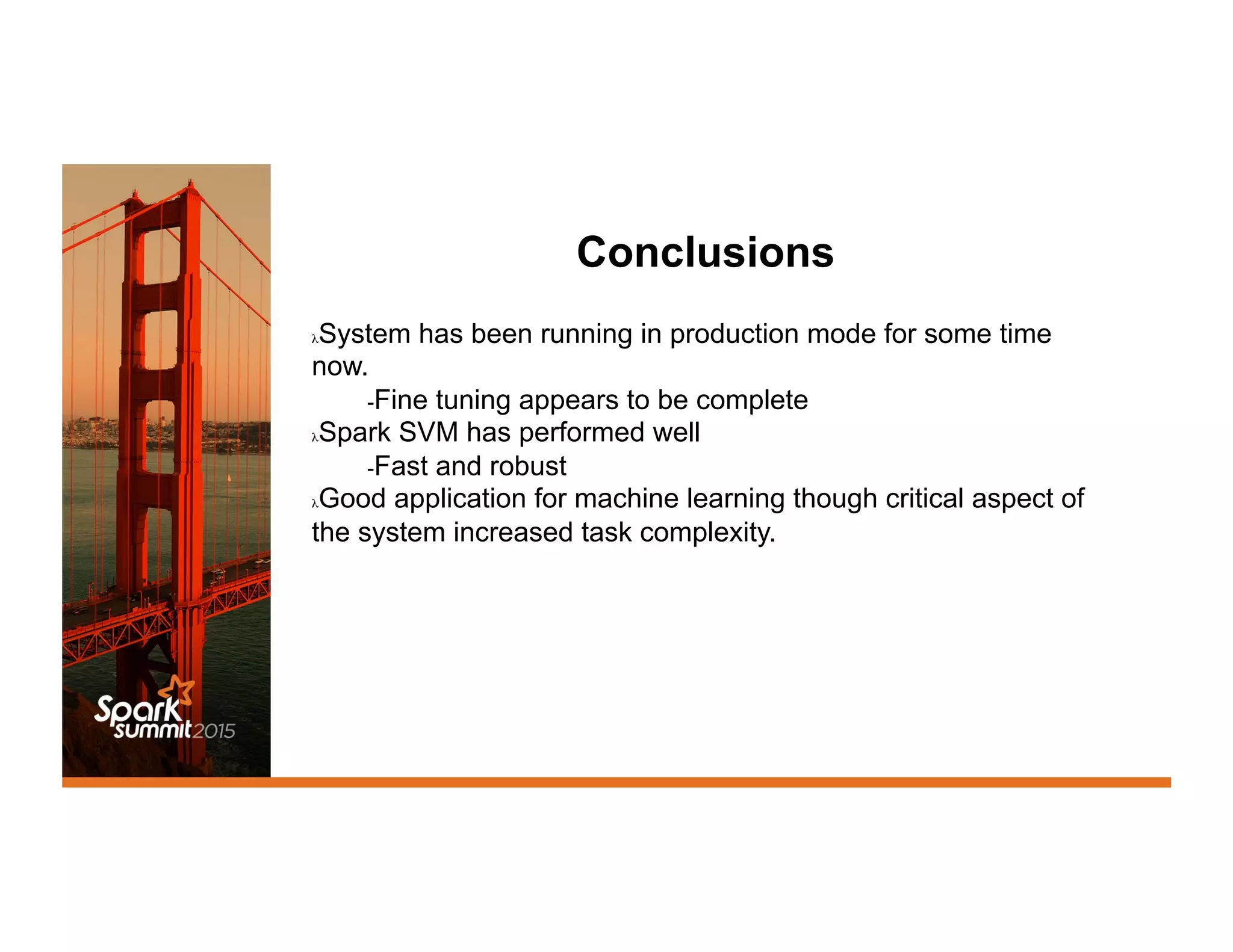 Conclusions
λ System has been running in production mode for some time
now.
- Fine tuning appears to be complete
λ Spark SVM has performed well
- Fast and robust
λ Good application for machine learning though critical aspect of
the system increased task complexity.
 