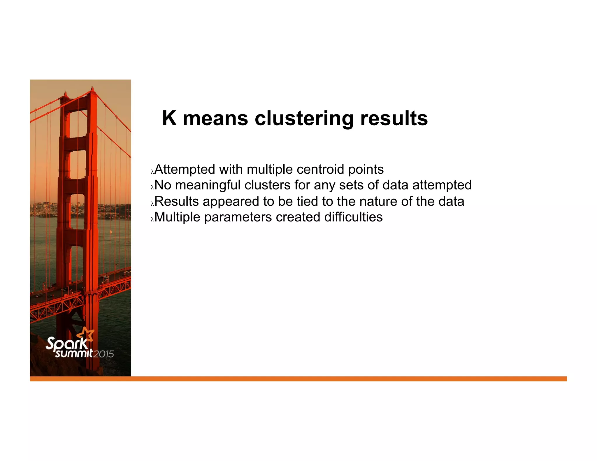K means clustering results
λ Attempted with multiple centroid points
λ No meaningful clusters for any sets of data attempted
λ Results appeared to be tied to the nature of the data
λ Multiple parameters created difficulties
 