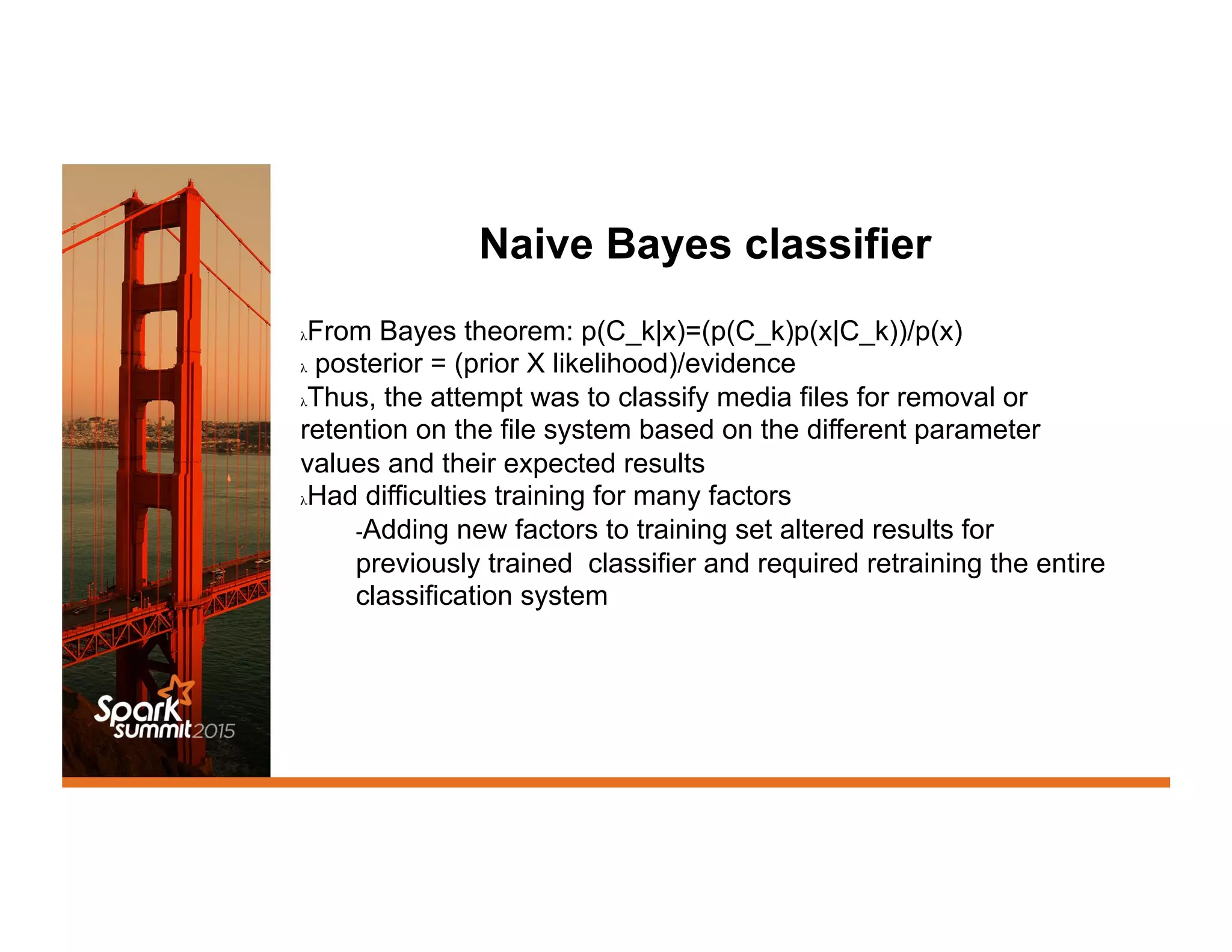 Naive Bayes classifier
λ From Bayes theorem: p(C_k|x)=(p(C_k)p(x|C_k))/p(x)
λ  posterior = (prior X likelihood)/evidence
λ Thus, the attempt was to classify media files for removal or
retention on the file system based on the different parameter
values and their expected results
λ Had difficulties training for many factors
- Adding new factors to training set altered results for
previously trained classifier and required retraining the entire
classification system
 